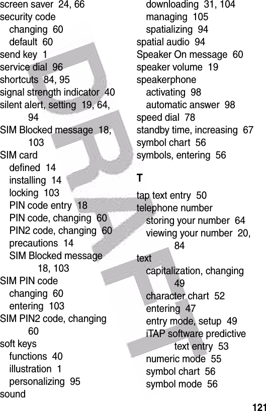  121screen saver  24, 66security codechanging  60default  60send key  1service dial  96shortcuts  84, 95signal strength indicator  40silent alert, setting  19, 64, 94SIM Blocked message  18, 103SIM carddefined  14installing  14locking  103PIN code entry  18PIN code, changing  60PIN2 code, changing  60precautions  14SIM Blocked message  18, 103SIM PIN codechanging  60entering  103SIM PIN2 code, changing  60soft keysfunctions  40illustration  1personalizing  95sounddownloading  31, 104managing  105spatializing  94spatial audio  94Speaker On message  60speaker volume  19speakerphoneactivating  98automatic answer  98speed dial  78standby time, increasing  67symbol chart  56symbols, entering  56Ttap text entry  50telephone numberstoring your number  64viewing your number  20, 84textcapitalization, changing  49character chart  52entering  47entry mode, setup  49iTAP software predictive text entry  53numeric mode  55symbol chart  56symbol mode  56