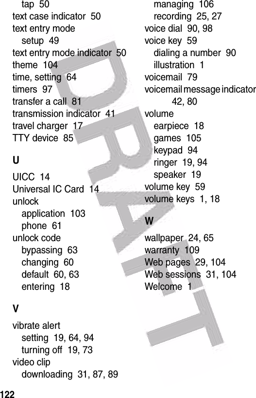  122tap  50text case indicator  50text entry modesetup  49text entry mode indicator  50theme  104time, setting  64timers  97transfer a call  81transmission indicator  41travel charger  17TTY device  85UUICC  14Universal IC Card  14unlockapplication  103phone  61unlock codebypassing  63changing  60default  60, 63entering  18Vvibrate alertsetting  19, 64, 94turning off  19, 73video clipdownloading  31, 87, 89managing  106recording  25, 27voice dial  90, 98voice key  59dialing a number  90illustration  1voicemail  79voicemail message indicator  42, 80volumeearpiece  18games  105keypad  94ringer  19, 94speaker  19volume key  59volume keys  1, 18Wwallpaper  24, 65warranty  109Web pages  29, 104Web sessions  31, 104Welcome  1