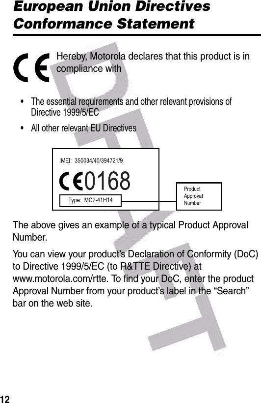  12European Union Directives Conformance StatementHereby, Motorola declares that this product is in compliance with•The essential requirements and other relevant provisions of Directive 1999/5/EC•All other relevant EU DirectivesThe above gives an example of a typical Product Approval Number.You can view your product’s Declaration of Conformity (DoC) to Directive 1999/5/EC (to R&amp;TTE Directive) at www.motorola.com/rtte. To find your DoC, enter the product Approval Number from your product’s label in the “Search” bar on the web site.