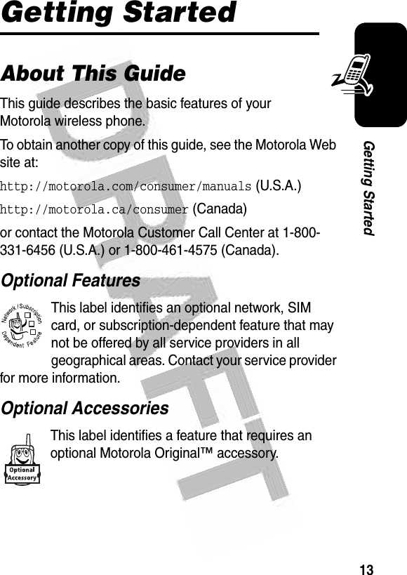  13Getting StartedGetting StartedAbout This GuideThis guide describes the basic features of your Motorola wireless phone.To obtain another copy of this guide, see the Motorola Web site at:http://motorola.com/consumer/manuals (U.S.A.)http://motorola.ca/consumer (Canada)or contact the Motorola Customer Call Center at 1-800-331-6456 (U.S.A.) or 1-800-461-4575 (Canada).Optional FeaturesThis label identifies an optional network, SIM card, or subscription-dependent feature that may not be offered by all service providers in all geographical areas. Contact your service provider for more information.Optional AccessoriesThis label identifies a feature that requires an optional Motorola Original™ accessory.032380o