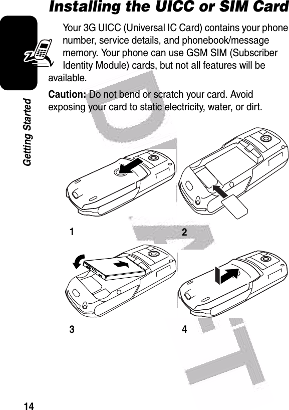  14Getting StartedInstalling the UICC or SIM CardYour 3G UICC (Universal IC Card) contains your phone number, service details, and phonebook/message memory. Your phone can use GSM SIM (Subscriber Identity Module) cards, but not all features will be available.Caution: Do not bend or scratch your card. Avoid exposing your card to static electricity, water, or dirt.1234