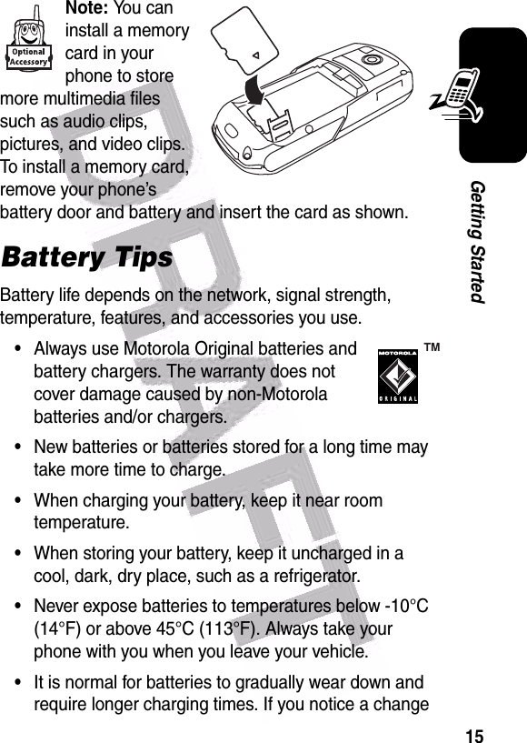  15Getting StartedNote: You can install a memory card in your phone to store more multimedia files such as audio clips, pictures, and video clips. To install a memory card, remove your phone’s battery door and battery and insert the card as shown.Battery TipsBattery life depends on the network, signal strength, temperature, features, and accessories you use.•Always use Motorola Original batteries and battery chargers. The warranty does not cover damage caused by non-Motorola batteries and/or chargers.•New batteries or batteries stored for a long time may take more time to charge.•When charging your battery, keep it near room temperature.•When storing your battery, keep it uncharged in a cool, dark, dry place, such as a refrigerator.•Never expose batteries to temperatures below -10°C (14°F) or above 45°C (113°F). Always take your phone with you when you leave your vehicle.•It is normal for batteries to gradually wear down and require longer charging times. If you notice a change 