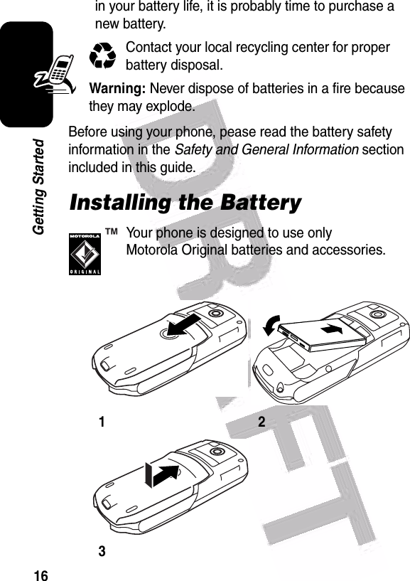  16Getting Startedin your battery life, it is probably time to purchase a new battery.Contact your local recycling center for proper battery disposal.Warning: Never dispose of batteries in a fire because they may explode.Before using your phone, pease read the battery safety information in the Safety and General Information section included in this guide.Installing the BatteryYour phone is designed to use only Motorola Original batteries and accessories.123