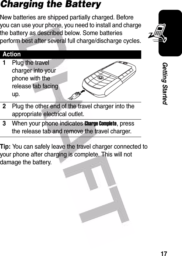  17Getting StartedCharging the BatteryNew batteries are shipped partially charged. Before you can use your phone, you need to install and charge the battery as described below. Some batteries perform best after several full charge/discharge cycles. Tip: You can safely leave the travel charger connected to your phone after charging is complete. This will not damage the battery.Action1Plug the travel charger into your phone with the release tab facing up.2Plug the other end of the travel charger into the appropriate electrical outlet.3When your phone indicates Charge Complete, press the release tab and remove the travel charger.