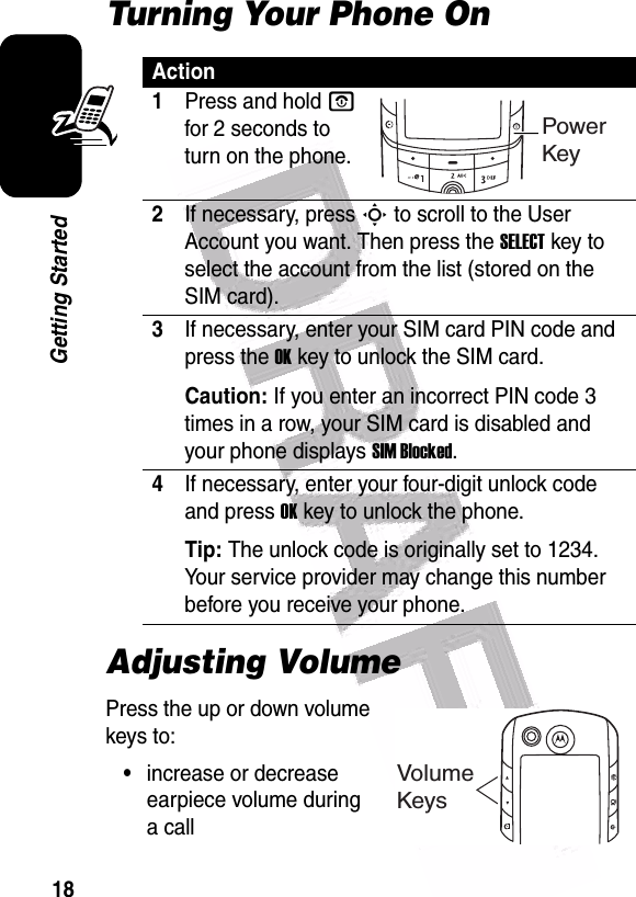  18Getting StartedTurning Your Phone OnAdjusting VolumePress the up or down volume keys to:•increase or decrease earpiece volume during a callAction1Press and hold O for 2 seconds to turn on the phone.2If necessary, press S to scroll to the User Account you want. Then press the SELECT key to select the account from the list (stored on the SIM card).3If necessary, enter your SIM card PIN code and press the OK key to unlock the SIM card.Caution: If you enter an incorrect PIN code 3 times in a row, your SIM card is disabled and your phone displays SIM Blocked.4If necessary, enter your four-digit unlock code and press OK key to unlock the phone.Tip: The unlock code is originally set to 1234. Your service provider may change this number before you receive your phone.Power KeyVolumeKeys