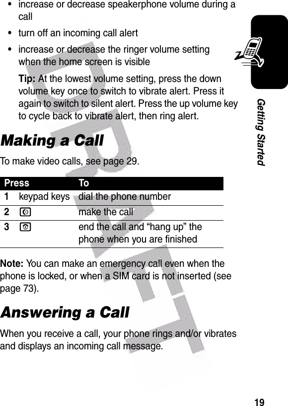  19Getting Started•increase or decrease speakerphone volume during a call•turn off an incoming call alert•increase or decrease the ringer volume setting when the home screen is visibleTip: At the lowest volume setting, press the down volume key once to switch to vibrate alert. Press it again to switch to silent alert. Press the up volume key to cycle back to vibrate alert, then ring alert.Making a CallTo make video calls, see page 29.Note: You can make an emergency call even when the phone is locked, or when a SIM card is not inserted (see page 73).Answering a CallWhen you receive a call, your phone rings and/or vibrates and displays an incoming call message.Press To1keypad keys dial the phone number2Nmake the call3Oend the call and “hang up” the phone when you are finished