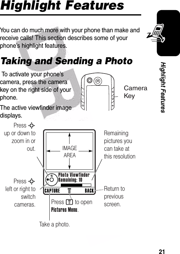  21Highlight FeaturesHighlight FeaturesYou can do much more with your phone than make and receive calls! This section describes some of your phone’s highlight features.Taking and Sending a Photo To activate your phone’s camera, press the camera key on the right side of your phone.The active viewfinder image displays.CameraKeyPress S        up or down to zoom in or out.Remaining pictures you can take at this resolutionReturn to previous screen.Press S        left or right to switch cameras.Take a photo.Press M to open Pictures Menu.CAPTURE BACKPhoto ViewfinderRemaining: 10IMAGEAREA