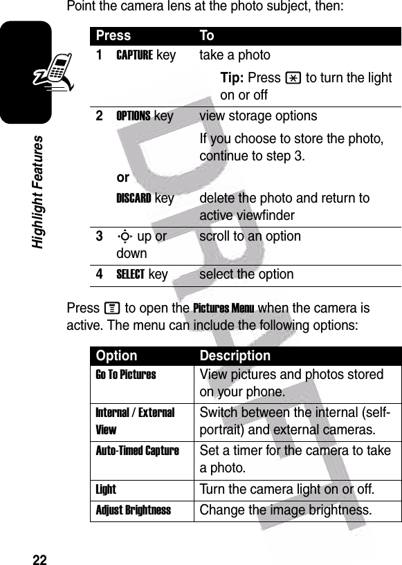  22Highlight FeaturesPoint the camera lens at the photo subject, then:Press M to open the Pictures Menu when the camera is active. The menu can include the following options:Press To1CAPTURE key take a photoTip: Press * to turn the light on or off2OPTIONS key view storage optionsIf you choose to store the photo, continue to step 3.orDISCARD key delete the photo and return to active viewfinder3S up or downscroll to an option4SELECT key select the optionOption DescriptionGo To PicturesView pictures and photos stored on your phone.Internal / External ViewSwitch between the internal (self-portrait) and external cameras.Auto-Timed CaptureSet a timer for the camera to take a photo.LightTurn the camera light on or off.Adjust BrightnessChange the image brightness.