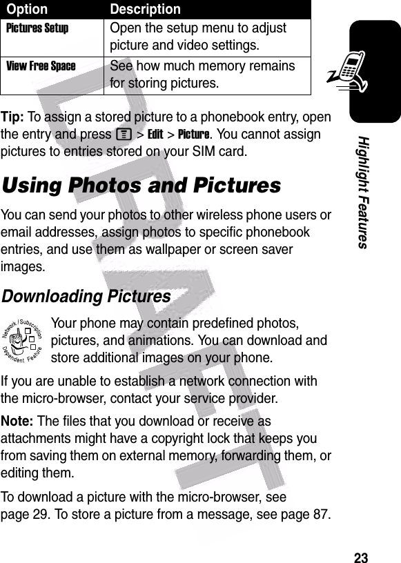  23Highlight FeaturesTip: To assign a stored picture to a phonebook entry, open the entry and press M&gt;Edit&gt;Picture. You cannot assign pictures to entries stored on your SIM card.Using Photos and PicturesYou can send your photos to other wireless phone users or email addresses, assign photos to specific phonebook entries, and use them as wallpaper or screen saver images.Downloading PicturesYour phone may contain predefined photos, pictures, and animations. You can download and store additional images on your phone.If you are unable to establish a network connection with the micro-browser, contact your service provider.Note: The files that you download or receive as attachments might have a copyright lock that keeps you from saving them on external memory, forwarding them, or editing them.To download a picture with the micro-browser, see page 29. To store a picture from a message, see page 87.Pictures SetupOpen the setup menu to adjust picture and video settings.View Free SpaceSee how much memory remains for storing pictures.Option Description032380o