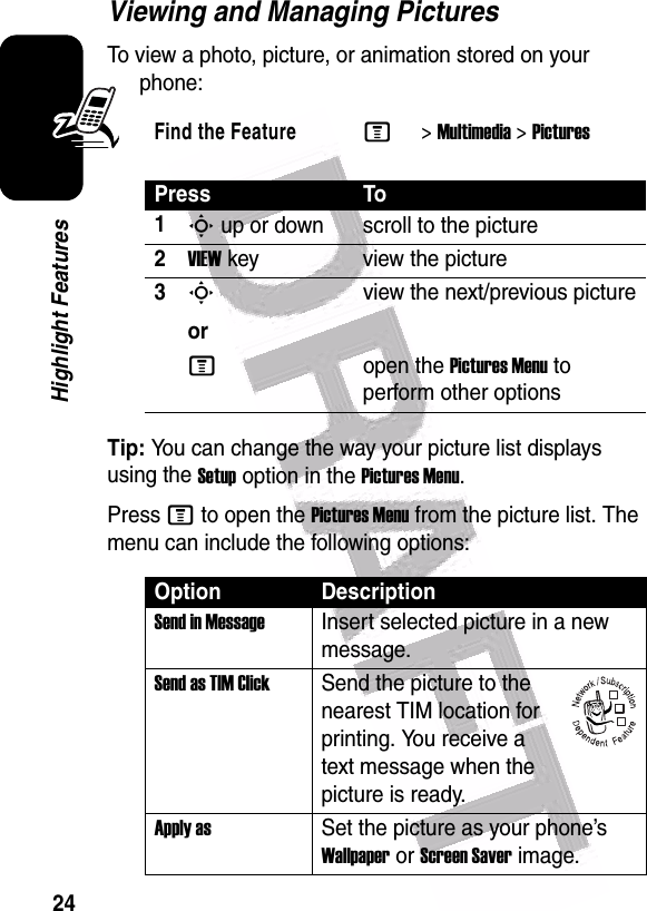  24Highlight FeaturesViewing and Managing PicturesTo view a photo, picture, or animation stored on your phone:Tip: You can change the way your picture list displays using the Setup option in the Pictures Menu.Press M to open the Pictures Menu from the picture list. The menu can include the following options:Find the FeatureM&gt;Multimedia &gt;PicturesPress To1S up or down scroll to the picture2VIEW key view the picture3Sorview the next/previous pictureMopen the Pictures Menu to perform other optionsOption DescriptionSend in MessageInsert selected picture in a new message.Send as TIM ClickSend the picture to the nearest TIM location for printing. You receive a text message when the picture is ready.Apply asSet the picture as your phone’s Wallpaper or Screen Saver image.032380o