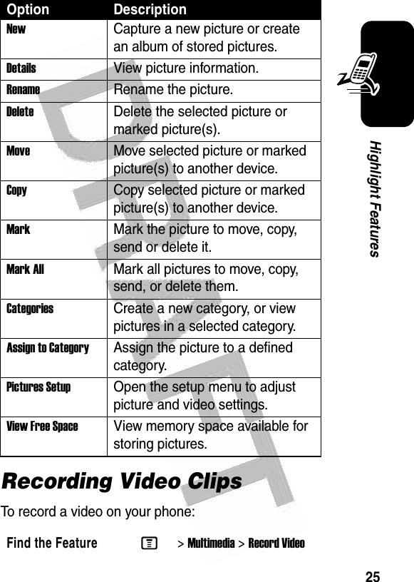  25Highlight FeaturesRecording Video ClipsTo record a video on your phone:NewCapture a new picture or create an album of stored pictures.Details View picture information.RenameRename the picture.DeleteDelete the selected picture or marked picture(s).MoveMove selected picture or marked picture(s) to another device.CopyCopy selected picture or marked picture(s) to another device.MarkMark the picture to move, copy, send or delete it.Mark AllMark all pictures to move, copy, send, or delete them.CategoriesCreate a new category, or view pictures in a selected category.Assign to CategoryAssign the picture to a defined category.Pictures Setup Open the setup menu to adjust picture and video settings.View Free Space View memory space available for storing pictures.Find the FeatureM&gt;Multimedia &gt;Record VideoOption Description