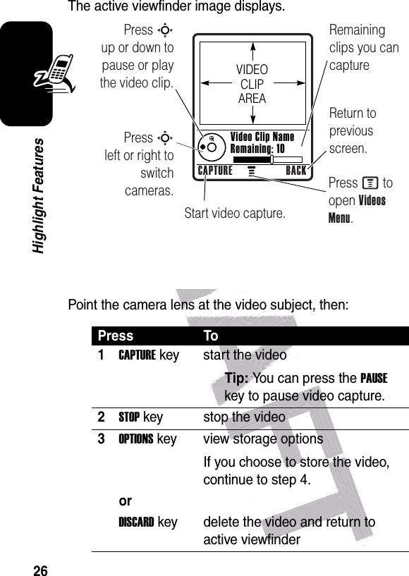  26Highlight FeaturesThe active viewfinder image displays.Point the camera lens at the video subject, then:Press To1CAPTURE key start the videoTip: You can press the PAUSE key to pause video capture.2STOP key stop the video3OPTIONS key view storage optionsIf you choose to store the video, continue to step 4.orDISCARD key delete the video and return to active viewfinder Press S        up or down to pause or play the video clip.Remaining clips you can captureReturn to previous screen.Press S        left or right to switch cameras.Start video capture.Press M to open Videos Menu.VIDEO CLIP AREAVideo Clip Name Remaining: 10CAPTURE BACK