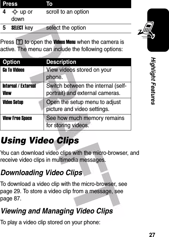  27Highlight FeaturesPress M to open the Videos Menu when the camera is active. The menu can include the following options:Using Video ClipsYou can download video clips with the micro-browser, and receive video clips in multimedia messages.Downloading Video ClipsTo download a video clip with the micro-browser, see page 29. To store a video clip from a message, see page 87.Viewing and Managing Video ClipsTo play a video clip stored on your phone:4S up or downscroll to an option5SELECT key select the optionOption DescriptionGo To VideosView videos stored on your phone.Internal / External ViewSwitch between the internal (self-portrait) and external cameras.Video SetupOpen the setup menu to adjust picture and video settings.View Free SpaceSee how much memory remains for storing videos.Press To