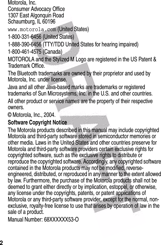  2 Motorola, Inc.Consumer Advocacy Office1307 East Algonquin RoadSchaumburg, IL 60196www.motorola.com (United States)1-800-331-6456 (United States)1-888-390-6456 (TTY/TDD United States for hearing impaired)1-800-461-4575 (Canada)MOTOROLA and the Stylized M Logo are registered in the US Patent &amp; Trademark Office.The Bluetooth trademarks are owned by their proprietor and used by Motorola, Inc. under license.Java and all other Java-based marks are trademarks or registered trademarks of Sun Microsystems, Inc. in the U.S. and other countries.All other product or service names are the property of their respective owners.© Motorola, Inc., 2004.Software Copyright Notice The Motorola products described in this manual may include copyrighted Motorola and third-party software stored in semiconductor memories or other media. Laws in the United States and other countries preserve for Motorola and third-party software providers certain exclusive rights for copyrighted software, such as the exclusive rights to distribute or reproduce the copyrighted software. Accordingly, any copyrighted software contained in the Motorola products may not be modified, reverse-engineered, distributed, or reproduced in any manner to the extent allowed by law. Furthermore, the purchase of the Motorola products shall not be deemed to grant either directly or by implication, estoppel, or otherwise, any license under the copyrights, patents, or patent applications of Motorola or any third-party software provider, except for the normal, non-exclusive, royalty-free license to use that arises by operation of law in the sale of a product.Manual Number: 68XXXXXX53-O