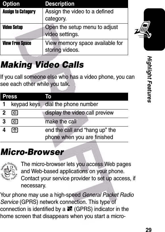  29Highlight FeaturesMaking Video CallsIf you call someone else who has a video phone, you can see each other while you talk.Micro-BrowserThe micro-browser lets you access Web pages and Web-based applications on your phone. Contact your service provider to set up access, if necessary.Your phone may use a high-speed General Packet Radio Service (GPRS) network connection. This type of connection is identified by a B (GPRS) indicator in the home screen that disappears when you start a micro-Assign to CategoryAssign the video to a defined category.Video Setup Open the setup menu to adjust video settings.View Free Space View memory space available for storing videos.Press To1keypad keys dial the phone number2Qdisplay the video call preview3Qmake the call4Oend the call and “hang up” the phone when you are finishedOption Description032380o