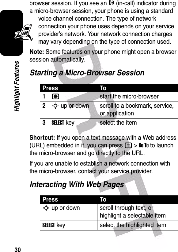  30Highlight Featuresbrowser session. If you see an h (in-call) indicator during a micro-browser session, your phone is using a standard voice channel connection. The type of network connection your phone uses depends on your service provider’s network. Your network connection charges may vary depending on the type of connection used.Note: Some features on your phone might open a browser session automatically.Starting a Micro-Browser SessionShortcut: If you open a text message with a Web address (URL) embedded in it, you can press M&gt;Go To to launch the micro-browser and go directly to the URL.If you are unable to establish a network connection with the micro-browser, contact your service provider.Interacting With Web PagesPress To1Lstart the micro-browser2S up or down scroll to a bookmark, service, or application3SELECT key select the itemPress ToS up or down scroll through text, or highlight a selectable itemSELECT key select the highlighted item