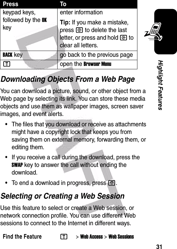  31Highlight FeaturesDownloading Objects From a Web PageYou can download a picture, sound, or other object from a Web page by selecting its link. You can store these media objects and use them as wallpaper images, screen saver images, and event alerts.•The files that you download or receive as attachments might have a copyright lock that keeps you from saving them on external memory, forwarding them, or editing them.•If you receive a call during the download, press the SWAP key to answer the call without ending the download.•To end a download in progress, press O.Selecting or Creating a Web SessionUse this feature to select or create a Web session, or network connection profile. You can use different Web sessions to connect to the Internet in different ways.keypad keys, followed by the OK keyenter informationTip: If you make a mistake, press C to delete the last letter, or press and hold C to clear all letters. BACK key go back to the previous page Mopen the Browser MenuFind the FeatureM&gt;Web Access &gt;Web SessionsPress To