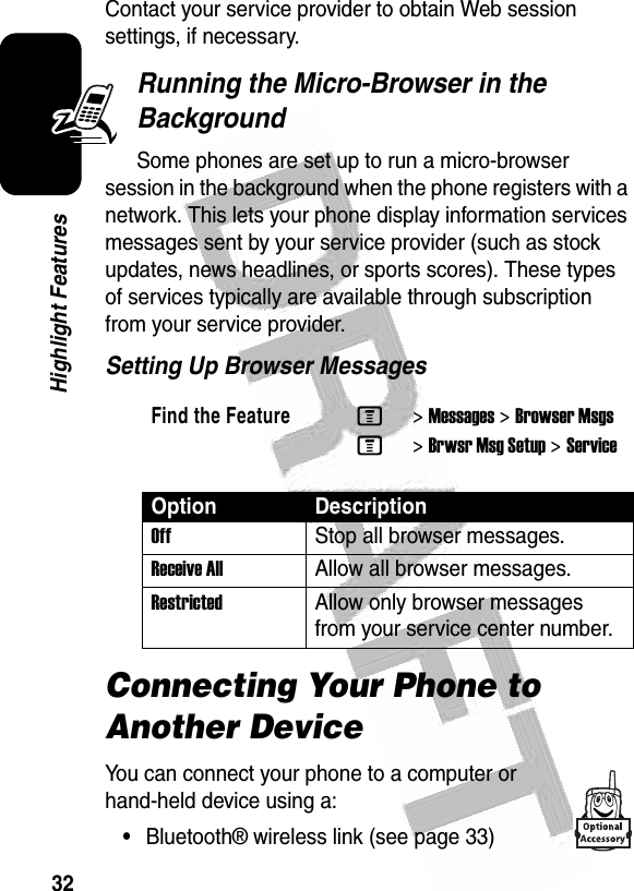  32Highlight FeaturesContact your service provider to obtain Web session settings, if necessary.Running the Micro-Browser in the BackgroundSome phones are set up to run a micro-browser session in the background when the phone registers with a network. This lets your phone display information services messages sent by your service provider (such as stock updates, news headlines, or sports scores). These types of services typically are available through subscription from your service provider.Setting Up Browser MessagesConnecting Your Phone to Another DeviceYou can connect your phone to a computer or hand-held device using a:•Bluetooth® wireless link (see page 33)Find the FeatureM&gt;Messages &gt;Browser MsgsM&gt;Brwsr Msg Setup &gt;ServiceOption DescriptionOff Stop all browser messages.Receive AllAllow all browser messages.Restricted Allow only browser messages from your service center number.