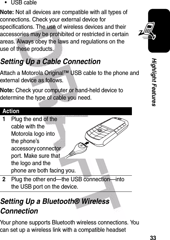  33Highlight Features•USB cableNote: Not all devices are compatible with all types of connections. Check your external device for specifications. The use of wireless devices and their accessories may be prohibited or restricted in certain areas. Always obey the laws and regulations on the use of these products. Setting Up a Cable ConnectionAttach a Motorola Original™ USB cable to the phone and external device as follows.Note: Check your computer or hand-held device to determine the type of cable you need.Setting Up a Bluetooth® Wireless ConnectionYour phone supports Bluetooth wireless connections. You can set up a wireless link with a compatible headset Action1Plug the end of the cable with the Motorola logo into the phone’s accessory connector port. Make sure that the logo and the phone are both facing you. 2Plug the other end—the USB connection—into the USB port on the device.