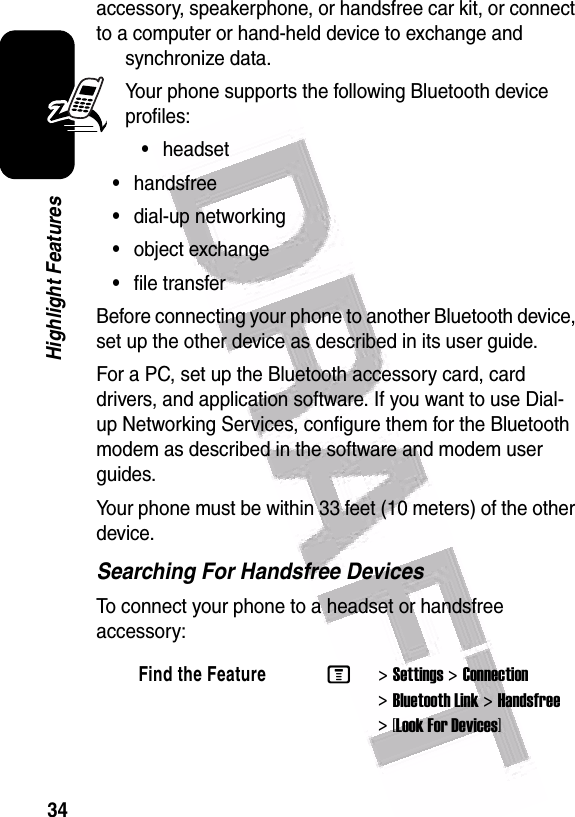  34Highlight Featuresaccessory, speakerphone, or handsfree car kit, or connect to a computer or hand-held device to exchange and synchronize data.Your phone supports the following Bluetooth device profiles:•headset•handsfree•dial-up networking•object exchange•file transferBefore connecting your phone to another Bluetooth device, set up the other device as described in its user guide.For a PC, set up the Bluetooth accessory card, card drivers, and application software. If you want to use Dial-up Networking Services, configure them for the Bluetooth modem as described in the software and modem user guides.Your phone must be within 33 feet (10 meters) of the other device.Searching For Handsfree DevicesTo connect your phone to a headset or handsfree accessory:Find the FeatureM&gt;Settings &gt;Connection &gt;Bluetooth Link &gt;Handsfree &gt;[Look For Devices]