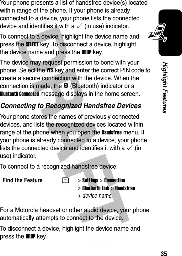  35Highlight FeaturesYour phone presents a list of handsfree device(s) located within range of the phone. If your phone is already connected to a device, your phone lists the connected device and identifies it with a % (in use) indicator.To connect to a device, highlight the device name and press the SELECT key. To disconnect a device, highlight the device name and press the DROP key.The device may request permission to bond with your phone. Select the YES key and enter the correct PIN code to create a secure connection with the device. When the connection is made, the O (Bluetooth) indicator or a Bluetooth Connected message displays in the home screen.Connecting to Recognized Handsfree DevicesYour phone stores the names of previously connected devices, and lists the recognized devices located within range of the phone when you open the Handsfree menu. If your phone is already connected to a device, your phone lists the connected device and identifies it with a % (in use) indicator.To connect to a recognized handsfree device:For a Motorola headset or other audio device, your phone automatically attempts to connect to the device.To disconnect a device, highlight the device name and press the DROP key.Find the FeatureM&gt;Settings &gt;Connection &gt;Bluetooth Link &gt;Handsfree &gt;device name