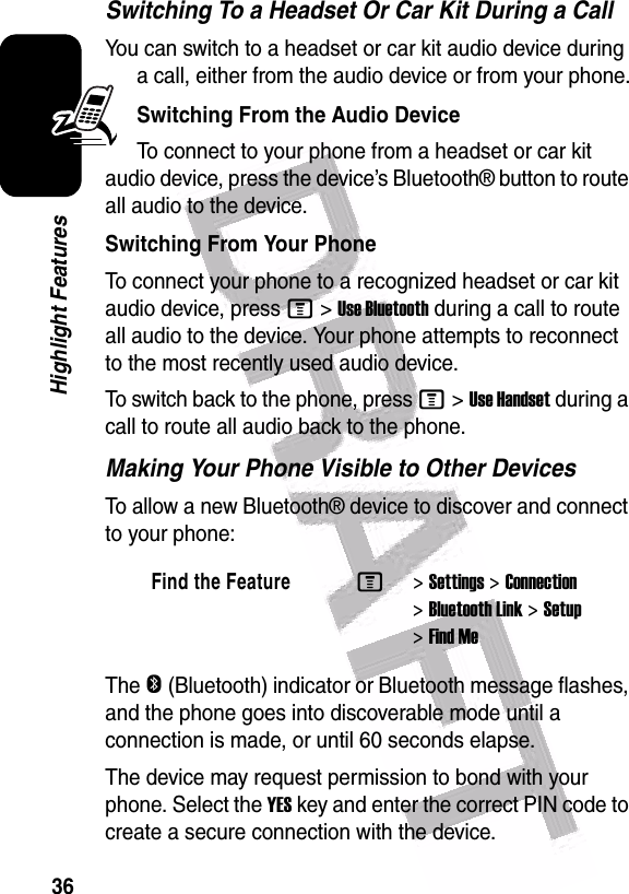  36Highlight FeaturesSwitching To a Headset Or Car Kit During a CallYou can switch to a headset or car kit audio device during a call, either from the audio device or from your phone.Switching From the Audio DeviceTo connect to your phone from a headset or car kit audio device, press the device’s Bluetooth® button to route all audio to the device. Switching From Your PhoneTo connect your phone to a recognized headset or car kit audio device, press M&gt;Use Bluetooth during a call to route all audio to the device. Your phone attempts to reconnect to the most recently used audio device.To switch back to the phone, press M&gt;Use Handset during a call to route all audio back to the phone.Making Your Phone Visible to Other DevicesTo allow a new Bluetooth® device to discover and connect to your phone:The O (Bluetooth) indicator or Bluetooth message flashes, and the phone goes into discoverable mode until a connection is made, or until 60 seconds elapse.The device may request permission to bond with your phone. Select the YES key and enter the correct PIN code to create a secure connection with the device.Find the FeatureM&gt;Settings &gt;Connection &gt;Bluetooth Link &gt;Setup &gt;Find Me