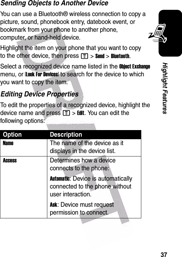  37Highlight FeaturesSending Objects to Another DeviceYou can use a Bluetooth® wireless connection to copy a picture, sound, phonebook entry, datebook event, or bookmark from your phone to another phone, computer, or hand-held device.Highlight the item on your phone that you want to copy to the other device, then press M&gt;Send&gt;Bluetooth.Select a recognized device name listed in the Object Exchange menu, or [Look For Devices] to search for the device to which you want to copy the item.Editing Device PropertiesTo edit the properties of a recognized device, highlight the device name and press M&gt;Edit. You can edit the following options:Option DescriptionName The name of the device as it displays in the device list.Access Determines how a device connects to the phone:Automatic: Device is automatically connected to the phone without user interaction.Ask: Device must request permission to connect.