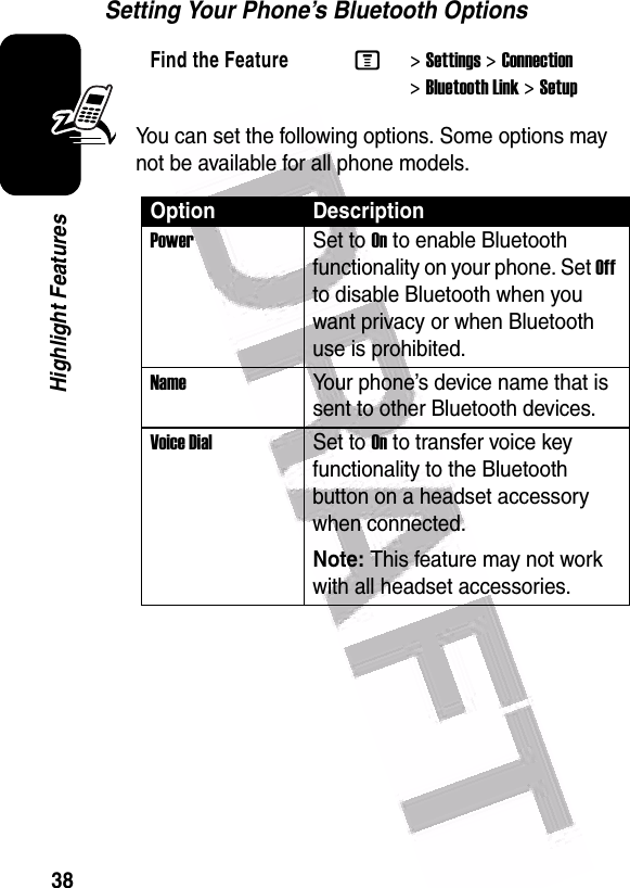  38Highlight FeaturesSetting Your Phone’s Bluetooth OptionsYou can set the following options. Some options may not be available for all phone models.Find the FeatureM&gt;Settings &gt;Connection &gt;Bluetooth Link &gt;SetupOption DescriptionPower Set to On to enable Bluetooth functionality on your phone. Set Off to disable Bluetooth when you want privacy or when Bluetooth use is prohibited.Name Your phone’s device name that is sent to other Bluetooth devices.Voice Dial Set to On to transfer voice key functionality to the Bluetooth button on a headset accessory when connected.Note: This feature may not work with all headset accessories.