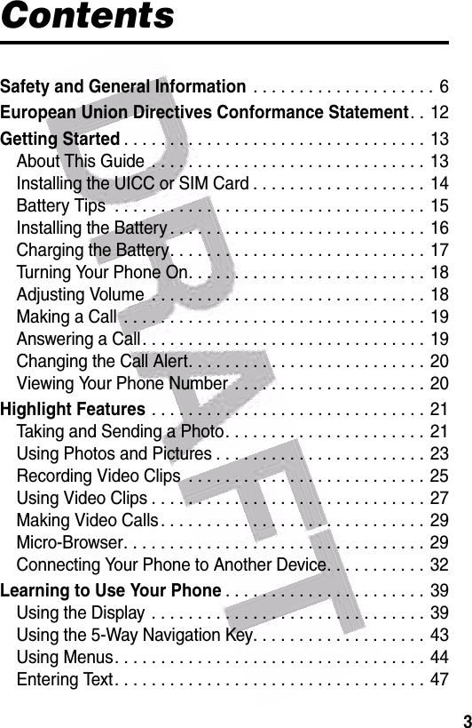  3ContentsSafety and General Information . . . . . . . . . . . . . . . . . . . . 6European Union Directives Conformance Statement. . 12Getting Started. . . . . . . . . . . . . . . . . . . . . . . . . . . . . . . . . 13About This Guide  . . . . . . . . . . . . . . . . . . . . . . . . . . . . . .  13Installing the UICC or SIM Card . . . . . . . . . . . . . . . . . . . 14Battery Tips  . . . . . . . . . . . . . . . . . . . . . . . . . . . . . . . . . . 15Installing the Battery . . . . . . . . . . . . . . . . . . . . . . . . . . . . 16Charging the Battery. . . . . . . . . . . . . . . . . . . . . . . . . . . . 17Turning Your Phone On. . . . . . . . . . . . . . . . . . . . . . . . . . 18Adjusting Volume  . . . . . . . . . . . . . . . . . . . . . . . . . . . . . . 18Making a Call  . . . . . . . . . . . . . . . . . . . . . . . . . . . . . . . . . 19Answering a Call. . . . . . . . . . . . . . . . . . . . . . . . . . . . . . . 19Changing the Call Alert. . . . . . . . . . . . . . . . . . . . . . . . . . 20Viewing Your Phone Number  . . . . . . . . . . . . . . . . . . . . .  20Highlight Features . . . . . . . . . . . . . . . . . . . . . . . . . . . . . . 21Taking and Sending a Photo. . . . . . . . . . . . . . . . . . . . . .  21Using Photos and Pictures . . . . . . . . . . . . . . . . . . . . . . . 23Recording Video Clips  . . . . . . . . . . . . . . . . . . . . . . . . . . 25Using Video Clips . . . . . . . . . . . . . . . . . . . . . . . . . . . . . . 27Making Video Calls . . . . . . . . . . . . . . . . . . . . . . . . . . . . .  29Micro-Browser. . . . . . . . . . . . . . . . . . . . . . . . . . . . . . . . . 29Connecting Your Phone to Another Device. . . . . . . . . . .  32Learning to Use Your Phone. . . . . . . . . . . . . . . . . . . . . . 39Using the Display . . . . . . . . . . . . . . . . . . . . . . . . . . . . . . 39Using the 5-Way Navigation Key. . . . . . . . . . . . . . . . . . .  43Using Menus. . . . . . . . . . . . . . . . . . . . . . . . . . . . . . . . . .  44Entering Text. . . . . . . . . . . . . . . . . . . . . . . . . . . . . . . . . . 47