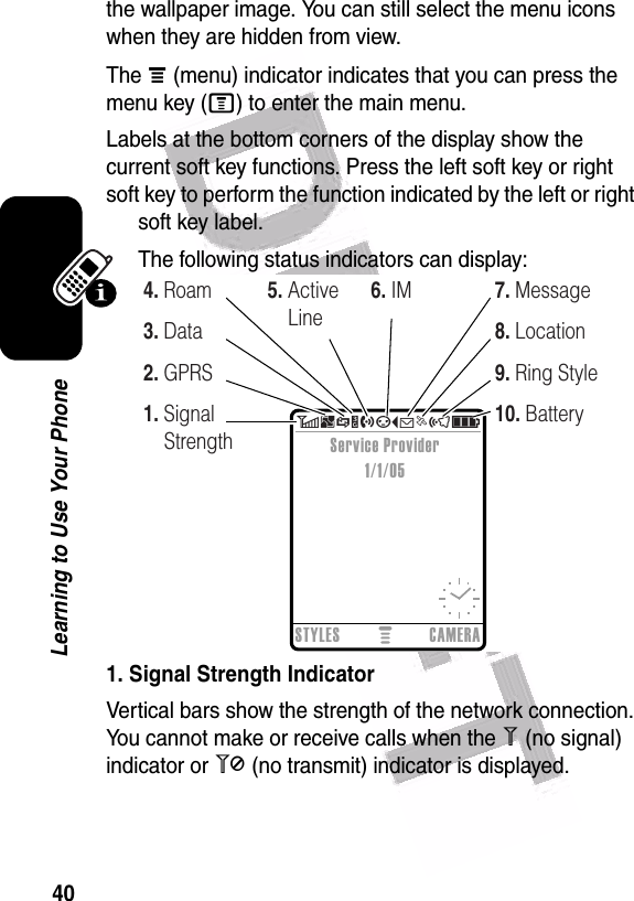  40Learning to Use Your Phonethe wallpaper image. You can still select the menu icons when they are hidden from view.The å (menu) indicator indicates that you can press the menu key (M) to enter the main menu.Labels at the bottom corners of the display show the current soft key functions. Press the left soft key or right soft key to perform the function indicated by the left or right soft key label.The following status indicators can display:1. Signal Strength IndicatorVertical bars show the strength of the network connection. You cannot make or receive calls when the 1 (no signal) indicator or 0 (no transmit) indicator is displayed.  6BSYhpÉëõìSTYLES CAMERAService Provider1/1/051. Signal Strength2. GPRS3. Data4. Roam 5. Active Line6. IM8. Location9. Ring Style10. Battery7. Message