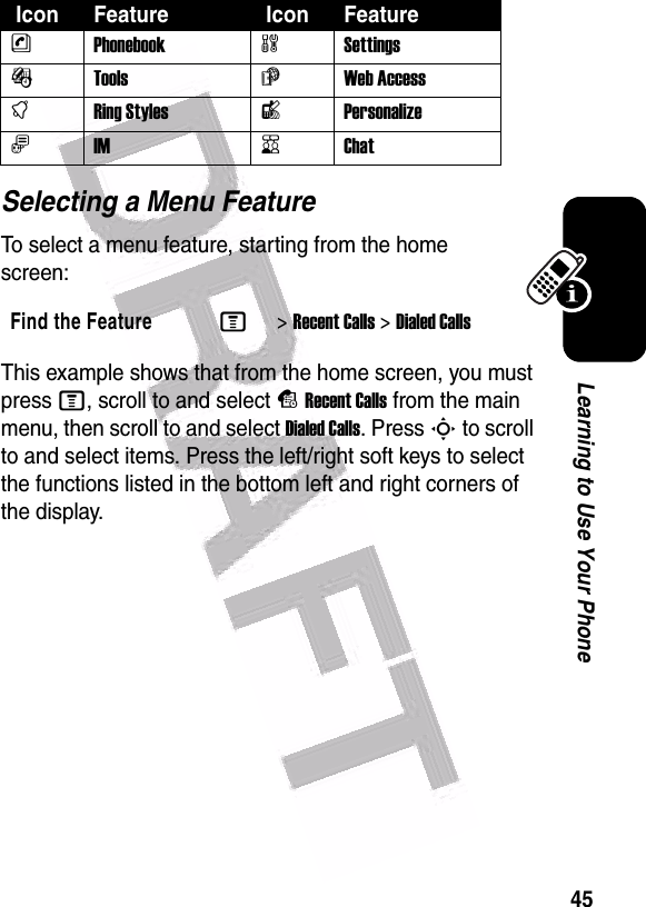  45Learning to Use Your PhoneSelecting a Menu FeatureTo select a menu feature, starting from the home screen:This example shows that from the home screen, you must press M, scroll to and select sRecent Calls from the main menu, then scroll to and select Dialed Calls. Press S to scroll to and select items. Press the left/right soft keys to select the functions listed in the bottom left and right corners of the display.nPhonebookwSettingsÉTools áWeb AccesstRing StyleslPersonalizeãIMKChatFind the FeatureM&gt;Recent Calls &gt;Dialed Calls Icon Feature  Icon Feature