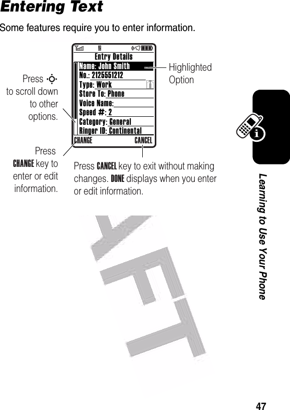  47Learning to Use Your PhoneEntering TextSome features require you to enter information.$Press S        to scroll down to other options.Press CANCEL key to exit without making changes. DONE displays when you enter or edit information.Highlighted Option        Entry DetailsName: John SmithNo.: 2125551212Type: WorkStore To: PhoneVoice Name:Speed #: 2Category: GeneralRinger ID: ContinentalCHANGE CANCELPress CHANGE key to enter or edit information.6        Y                 õì