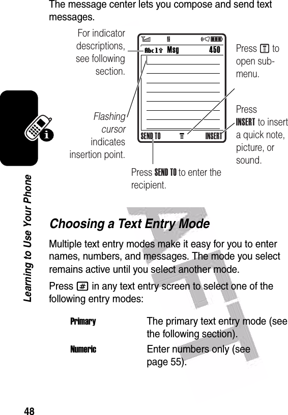  48Learning to Use Your PhoneThe message center lets you compose and send text messages.Choosing a Text Entry ModeMultiple text entry modes make it easy for you to enter names, numbers, and messages. The mode you select remains active until you select another mode.Press # in any text entry screen to select one of the following entry modes:PrimaryThe primary text entry mode (see the following section).NumericEnter numbers only (see page 55).MMsg 450Vh For indicator descriptions, see following section.Flashing cursor indicates insertion point.Press INSERT to insert a quick note, picture, or sound.Press M to open sub-menu.Press SEND TO to enter the recipient.SEND TO INSERT6         Y                 õì