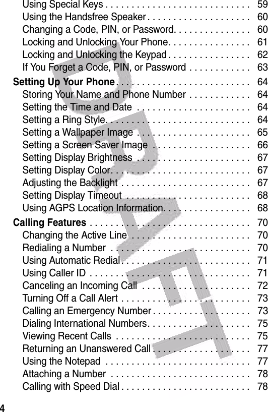  4Using Special Keys . . . . . . . . . . . . . . . . . . . . . . . . . . . .   59Using the Handsfree Speaker . . . . . . . . . . . . . . . . . . . .   60Changing a Code, PIN, or Password. . . . . . . . . . . . . . .   60Locking and Unlocking Your Phone. . . . . . . . . . . . . . . .   61Locking and Unlocking the Keypad . . . . . . . . . . . . . . . .   62If You Forget a Code, PIN, or Password . . . . . . . . . . . .   63Setting Up Your Phone. . . . . . . . . . . . . . . . . . . . . . . . . .   64Storing Your Name and Phone Number . . . . . . . . . . . .   64Setting the Time and Date  . . . . . . . . . . . . . . . . . . . . . .   64Setting a Ring Style. . . . . . . . . . . . . . . . . . . . . . . . . . . .   64Setting a Wallpaper Image  . . . . . . . . . . . . . . . . . . . . . .   65Setting a Screen Saver Image  . . . . . . . . . . . . . . . . . . .   66Setting Display Brightness  . . . . . . . . . . . . . . . . . . . . . .   67Setting Display Color. . . . . . . . . . . . . . . . . . . . . . . . . . .   67Adjusting the Backlight . . . . . . . . . . . . . . . . . . . . . . . . .   67Setting Display Timeout  . . . . . . . . . . . . . . . . . . . . . . . .   68Using AGPS Location Information. . . . . . . . . . . . . . . . .   68Calling Features . . . . . . . . . . . . . . . . . . . . . . . . . . . . . . .   70Changing the Active Line  . . . . . . . . . . . . . . . . . . . . . . .   70Redialing a Number  . . . . . . . . . . . . . . . . . . . . . . . . . . .   70Using Automatic Redial . . . . . . . . . . . . . . . . . . . . . . . . .   71Using Caller ID  . . . . . . . . . . . . . . . . . . . . . . . . . . . . . . .   71Canceling an Incoming Call  . . . . . . . . . . . . . . . . . . . . .   72Turning Off a Call Alert . . . . . . . . . . . . . . . . . . . . . . . . .   73Calling an Emergency Number . . . . . . . . . . . . . . . . . . .   73Dialing International Numbers. . . . . . . . . . . . . . . . . . . .   75Viewing Recent Calls  . . . . . . . . . . . . . . . . . . . . . . . . . .   75Returning an Unanswered Call . . . . . . . . . . . . . . . . . . .   77Using the Notepad  . . . . . . . . . . . . . . . . . . . . . . . . . . . .   77Attaching a Number  . . . . . . . . . . . . . . . . . . . . . . . . . . .   78Calling with Speed Dial . . . . . . . . . . . . . . . . . . . . . . . . .   78