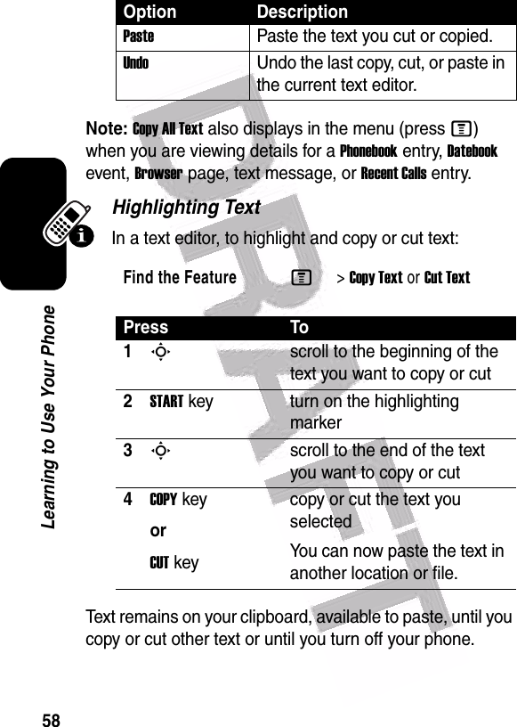  58Learning to Use Your PhoneNote: Copy All Text also displays in the menu (press M) when you are viewing details for a Phonebook entry, Datebook event, Browser page, text message, or Recent Calls entry.Highlighting TextIn a text editor, to highlight and copy or cut text:Text remains on your clipboard, available to paste, until you copy or cut other text or until you turn off your phone.PastePaste the text you cut or copied.UndoUndo the last copy, cut, or paste in the current text editor.Find the FeatureM&gt;Copy Textor Cut TextPress To1Sscroll to the beginning of the text you want to copy or cut2START key turn on the highlighting marker3Sscroll to the end of the text you want to copy or cut4COPY keyorCUT keycopy or cut the text you selectedYou can now paste the text in another location or file.Option Description