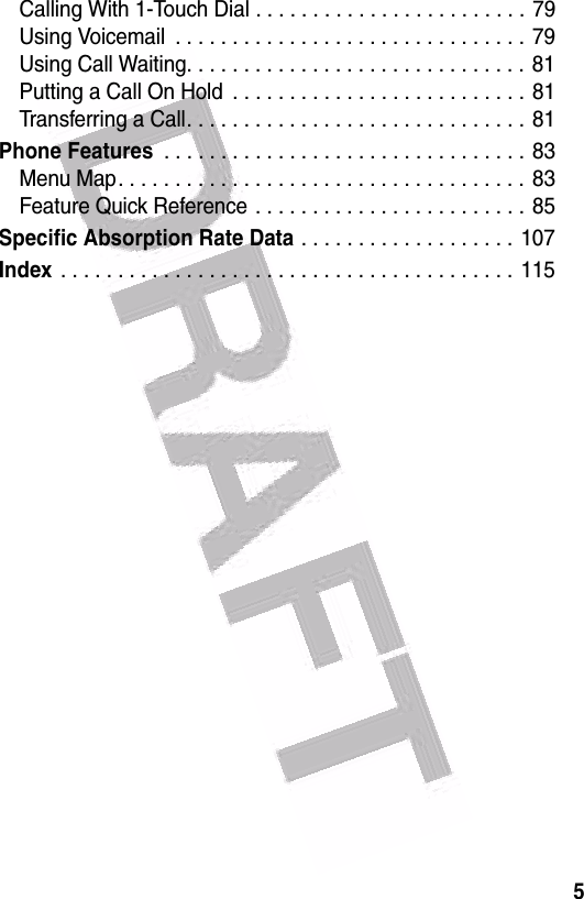  5Calling With 1-Touch Dial . . . . . . . . . . . . . . . . . . . . . . . . 79Using Voicemail  . . . . . . . . . . . . . . . . . . . . . . . . . . . . . . . 79Using Call Waiting. . . . . . . . . . . . . . . . . . . . . . . . . . . . . .  81Putting a Call On Hold  . . . . . . . . . . . . . . . . . . . . . . . . . .  81Transferring a Call. . . . . . . . . . . . . . . . . . . . . . . . . . . . . . 81Phone Features . . . . . . . . . . . . . . . . . . . . . . . . . . . . . . . . 83Menu Map. . . . . . . . . . . . . . . . . . . . . . . . . . . . . . . . . . . .  83Feature Quick Reference . . . . . . . . . . . . . . . . . . . . . . . . 85Specific Absorption Rate Data . . . . . . . . . . . . . . . . . . . 107Index . . . . . . . . . . . . . . . . . . . . . . . . . . . . . . . . . . . . . . . .  115