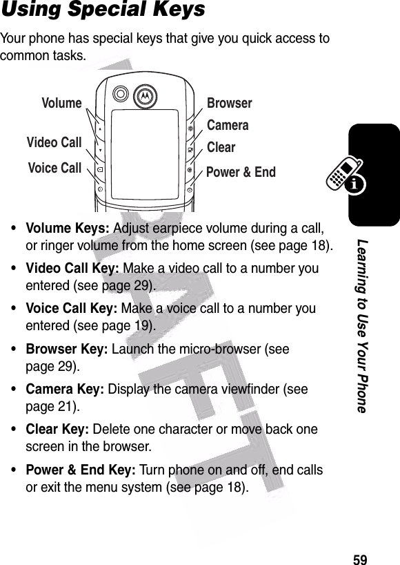  59Learning to Use Your PhoneUsing Special KeysYour phone has special keys that give you quick access to common tasks.• Volume Keys: Adjust earpiece volume during a call, or ringer volume from the home screen (see page 18).• Video Call Key: Make a video call to a number you entered (see page 29).• Voice Call Key: Make a voice call to a number you entered (see page 19).• Browser Key: Launch the micro-browser (see page 29).• Camera Key: Display the camera viewfinder (see page 21).• Clear Key: Delete one character or move back one screen in the browser. •Power &amp; End Key: Turn phone on and off, end calls or exit the menu system (see page 18).VolumeVideo CallVoice CallBrowserCameraClearPower &amp; End