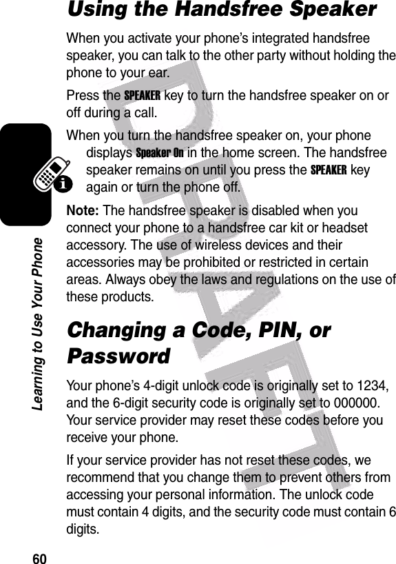  60Learning to Use Your PhoneUsing the Handsfree SpeakerWhen you activate your phone’s integrated handsfree speaker, you can talk to the other party without holding the phone to your ear.Press the SPEAKER key to turn the handsfree speaker on or off during a call. When you turn the handsfree speaker on, your phone displays Speaker On in the home screen. The handsfree speaker remains on until you press the SPEAKER key again or turn the phone off.Note: The handsfree speaker is disabled when you connect your phone to a handsfree car kit or headset accessory. The use of wireless devices and their accessories may be prohibited or restricted in certain areas. Always obey the laws and regulations on the use of these products.Changing a Code, PIN, or PasswordYour phone’s 4-digit unlock code is originally set to 1234, and the 6-digit security code is originally set to 000000. Your service provider may reset these codes before you receive your phone.If your service provider has not reset these codes, we recommend that you change them to prevent others from accessing your personal information. The unlock code must contain 4 digits, and the security code must contain 6 digits.