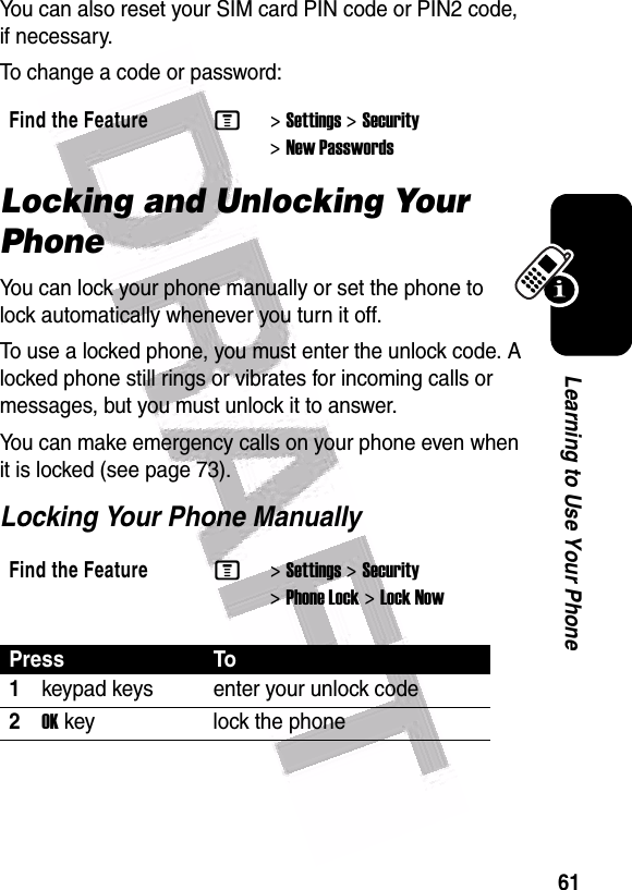  61Learning to Use Your PhoneYou can also reset your SIM card PIN code or PIN2 code, if necessary.To change a code or password:Locking and Unlocking Your PhoneYou can lock your phone manually or set the phone to lock automatically whenever you turn it off.To use a locked phone, you must enter the unlock code. A locked phone still rings or vibrates for incoming calls or messages, but you must unlock it to answer.You can make emergency calls on your phone even when it is locked (see page 73).Locking Your Phone ManuallyFind the FeatureM&gt;Settings &gt;Security &gt;New PasswordsFind the FeatureM&gt;Settings &gt;Security &gt;Phone Lock &gt;Lock NowPress To1keypad keys enter your unlock code2OK key lock the phone