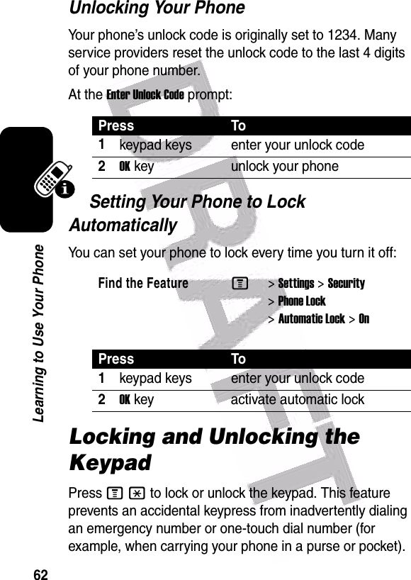  62Learning to Use Your PhoneUnlocking Your PhoneYour phone’s unlock code is originally set to 1234. Many service providers reset the unlock code to the last 4 digits of your phone number.At the Enter Unlock Code prompt:Setting Your Phone to Lock AutomaticallyYou can set your phone to lock every time you turn it off:Locking and Unlocking the KeypadPress M* to lock or unlock the keypad. This feature prevents an accidental keypress from inadvertently dialing an emergency number or one-touch dial number (for example, when carrying your phone in a purse or pocket).Press To1keypad keys enter your unlock code2OK key unlock your phoneFind the FeatureM&gt;Settings &gt;Security &gt;Phone Lock &gt;Automatic Lock &gt;OnPress To1keypad keys enter your unlock code2OK key activate automatic lock