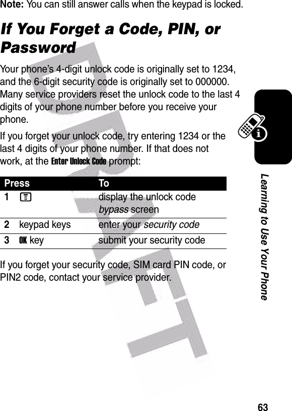  63Learning to Use Your PhoneNote: You can still answer calls when the keypad is locked.If You Forget a Code, PIN, or PasswordYour phone’s 4-digit unlock code is originally set to 1234, and the 6-digit security code is originally set to 000000. Many service providers reset the unlock code to the last 4 digits of your phone number before you receive your phone.If you forget your unlock code, try entering 1234 or the last 4 digits of your phone number. If that does not work, at the Enter Unlock Code prompt:If you forget your security code, SIM card PIN code, or PIN2 code, contact your service provider.Press To1Mdisplay the unlock code bypass screen2keypad keys enter your security code3OK key submit your security code