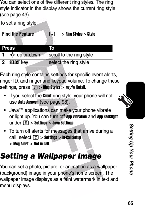  65Setting Up Your PhoneYou can select one of five different ring styles. The ring style indicator in the display shows the current ring style (see page 43).To set a ring style:Each ring style contains settings for specific event alerts, ringer ID, and ringer and keypad volume. To change these settings, press M&gt;Ring Styles&gt;styleDetail.•If you select the Silent ring style, your phone will not use Auto Answer (see page 98).•Java™ applications can make your phone vibrate or light up. You can turn off App Vibration and App Backlight under M&gt;Settings&gt;Java Settings.•To turn off alerts for messages that arrive during a call, select M&gt;Settings&gt;In-Call Setup &gt;Msg Alert&gt;Not in Call.Setting a Wallpaper ImageYou can set a photo, picture, or animation as a wallpaper (background) image in your phone’s home screen. The wallpaper image displays as a faint watermark in text and menu displays.Find the FeatureM&gt;Ring Styles &gt;StylePress To1S up or down scroll to the ring style2SELECT key select the ring style