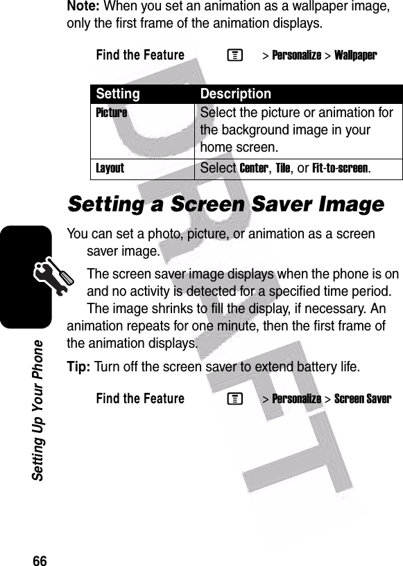  66Setting Up Your PhoneNote: When you set an animation as a wallpaper image, only the first frame of the animation displays.Setting a Screen Saver ImageYou can set a photo, picture, or animation as a screen saver image.The screen saver image displays when the phone is on and no activity is detected for a specified time period. The image shrinks to fill the display, if necessary. An animation repeats for one minute, then the first frame of the animation displays.Tip: Turn off the screen saver to extend battery life.Find the FeatureM&gt;Personalize &gt;WallpaperSetting DescriptionPictureSelect the picture or animation for the background image in your home screen.LayoutSelect Center, Tile, or Fit-to-screen.Find the FeatureM&gt;Personalize &gt;Screen Saver