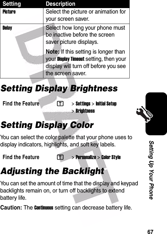  67Setting Up Your PhoneSetting Display BrightnessSetting Display ColorYou can select the color palette that your phone uses to display indicators, highlights, and soft key labels.Adjusting the BacklightYou can set the amount of time that the display and keypad backlights remain on, or turn off backlights to extend battery life.Caution: The Continuous setting can decrease battery life.Setting DescriptionPictureSelect the picture or animation for your screen saver.DelaySelect how long your phone must be inactive before the screen saver picture displays.Note: If this setting is longer than your Display Timeout setting, then your display will turn off before you see the screen saver.Find the FeatureM&gt;Settings &gt;Initial Setup &gt;BrightnessFind the FeatureM&gt;Personalize &gt;Color Style