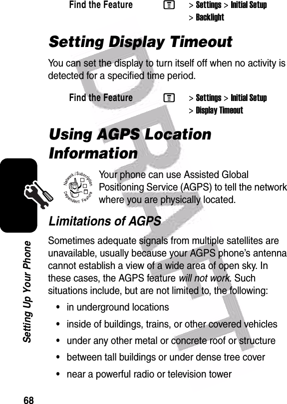  68Setting Up Your PhoneSetting Display TimeoutYou can set the display to turn itself off when no activity is detected for a specified time period.Using AGPS Location InformationYour phone can use Assisted Global Positioning Service (AGPS) to tell the network where you are physically located. Limitations of AGPSSometimes adequate signals from multiple satellites are unavailable, usually because your AGPS phone’s antenna cannot establish a view of a wide area of open sky. In these cases, the AGPS feature will not work. Such situations include, but are not limited to, the following:•in underground locations•inside of buildings, trains, or other covered vehicles•under any other metal or concrete roof or structure•between tall buildings or under dense tree cover•near a powerful radio or television towerFind the FeatureM&gt;Settings &gt;Initial Setup &gt;BacklightFind the FeatureM&gt;Settings &gt;Initial Setup &gt;Display Timeout032380o