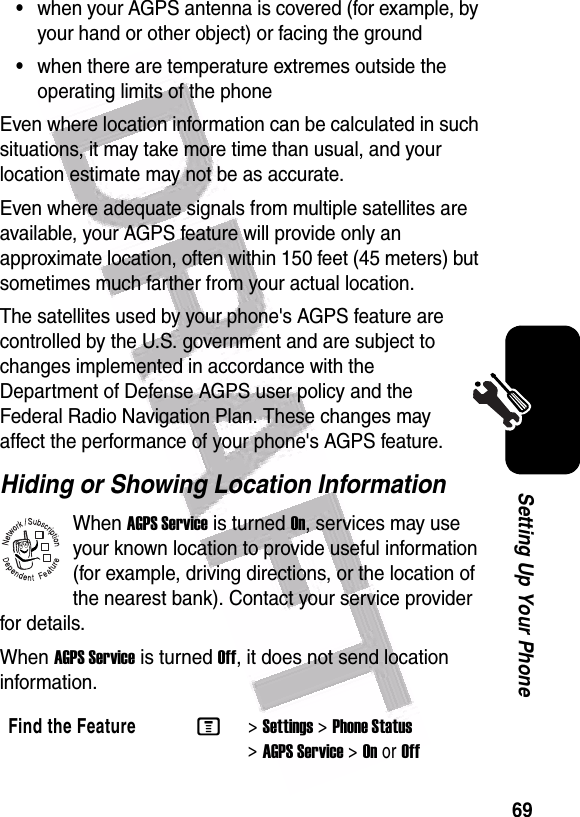  69Setting Up Your Phone•when your AGPS antenna is covered (for example, by your hand or other object) or facing the ground•when there are temperature extremes outside the operating limits of the phoneEven where location information can be calculated in such situations, it may take more time than usual, and your location estimate may not be as accurate.Even where adequate signals from multiple satellites are available, your AGPS feature will provide only an approximate location, often within 150 feet (45 meters) but sometimes much farther from your actual location.The satellites used by your phone&apos;s AGPS feature are controlled by the U.S. government and are subject to changes implemented in accordance with the Department of Defense AGPS user policy and the Federal Radio Navigation Plan. These changes may affect the performance of your phone&apos;s AGPS feature.Hiding or Showing Location InformationWhen AGPS Service is turned On, services may use your known location to provide useful information (for example, driving directions, or the location of the nearest bank). Contact your service provider for details.When AGPS Service is turned Off, it does not send location information.Find the FeatureM&gt;Settings &gt;Phone Status &gt;AGPS Service &gt;OnorOff032380o