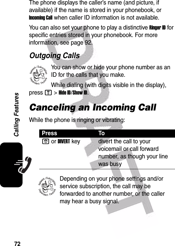  72Calling FeaturesThe phone displays the caller’s name (and picture, if available) if the name is stored in your phonebook, or Incoming Call when caller ID information is not available.You can also set your phone to play a distinctive Ringer ID for specific entries stored in your phonebook. For more information, see page 92. Outgoing CallsYou can show or hide your phone number as an ID for the calls that you make.While dialing (with digits visible in the display), press M&gt;Hide ID/Show ID.Canceling an Incoming CallWhile the phone is ringing or vibrating:Depending on your phone settings and/or service subscription, the call may be forwarded to another number, or the caller may hear a busy signal. Press ToO or DIVERTkey divert the call to your voicemail or call forward number, as though your line was busy032380o032380o