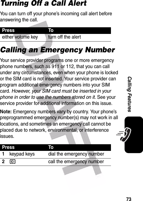  73Calling FeaturesTurning Off a Call AlertYou can turn off your phone’s incoming call alert before answering the call. Calling an Emergency NumberYour service provider programs one or more emergency phone numbers, such as 911 or 112, that you can call under any circumstances, even when your phone is locked or the SIM card is not inserted. Your service provider can program additional emergency numbers into your SIM card. However, your SIM card must be inserted in your phone in order to use the numbers stored on it. See your service provider for additional information on this issue.Note: Emergency numbers vary by country. Your phone’s preprogrammed emergency number(s) may not work in all locations, and sometimes an emergency call cannot be placed due to network, environmental, or interference issues.Press Toeither volume key turn off the alertPress To1keypad keys dial the emergency number2Ncall the emergency number