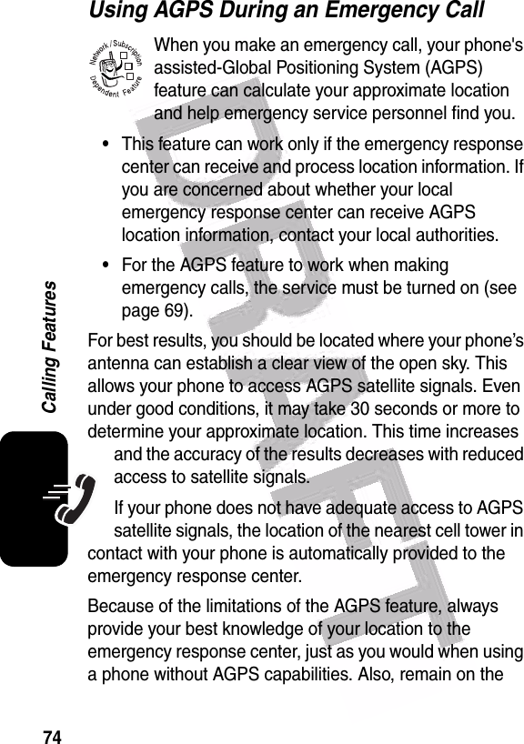  74Calling FeaturesUsing AGPS During an Emergency CallWhen you make an emergency call, your phone&apos;s assisted-Global Positioning System (AGPS) feature can calculate your approximate location and help emergency service personnel find you.•This feature can work only if the emergency response center can receive and process location information. If you are concerned about whether your local emergency response center can receive AGPS location information, contact your local authorities.•For the AGPS feature to work when making emergency calls, the service must be turned on (see page 69).For best results, you should be located where your phone’s antenna can establish a clear view of the open sky. This allows your phone to access AGPS satellite signals. Even under good conditions, it may take 30 seconds or more to determine your approximate location. This time increases and the accuracy of the results decreases with reduced access to satellite signals.If your phone does not have adequate access to AGPS satellite signals, the location of the nearest cell tower in contact with your phone is automatically provided to the emergency response center. Because of the limitations of the AGPS feature, always provide your best knowledge of your location to the emergency response center, just as you would when using a phone without AGPS capabilities. Also, remain on the 032380o