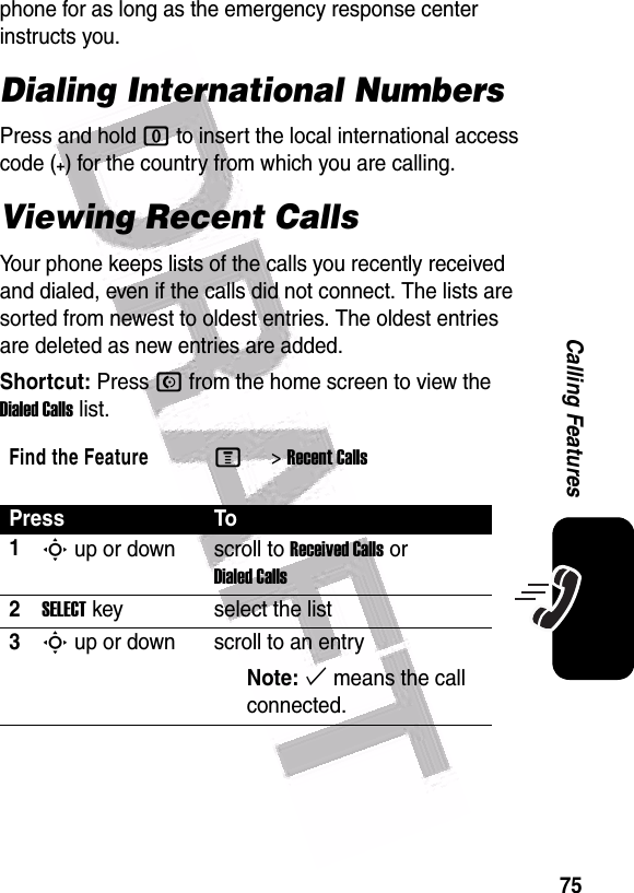  75Calling Featuresphone for as long as the emergency response center instructs you.Dialing International NumbersPress and hold 0 to insert the local international access code (+) for the country from which you are calling.Viewing Recent CallsYour phone keeps lists of the calls you recently received and dialed, even if the calls did not connect. The lists are sorted from newest to oldest entries. The oldest entries are deleted as new entries are added.Shortcut: Press N from the home screen to view the Dialed Calls list.Find the FeatureM&gt;Recent CallsPress To1S up or down scroll to Received Calls or Dialed Calls2SELECT key select the list3S up or down scroll to an entryNote: % means the call connected.